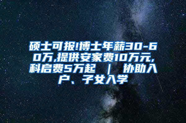 硕士可报!博士年薪30-60万,提供安家费10万元,科启费5万起 ｜ 协助入户、子女入学