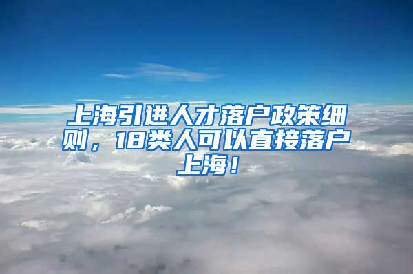 上海引进人才落户政策细则，18类人可以直接落户上海！
