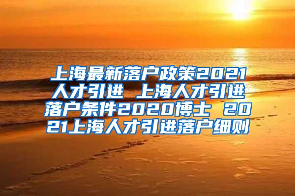 上海最新落户政策2021人才引进 上海人才引进落户条件2020博士 2021上海人才引进落户细则