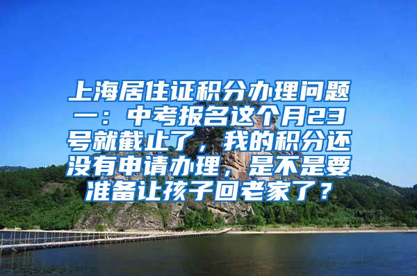 上海居住证积分办理问题一：中考报名这个月23号就截止了，我的积分还没有申请办理，是不是要准备让孩子回老家了？