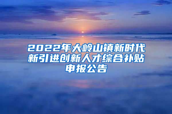 2022年大岭山镇新时代新引进创新人才综合补贴申报公告