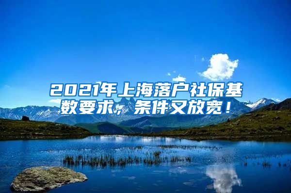 2021年上海落户社保基数要求，条件又放宽！