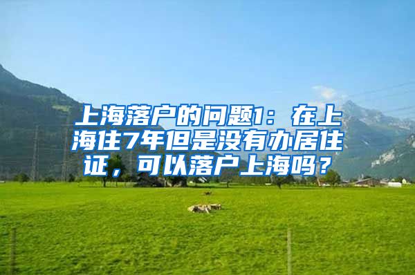 上海落户的问题1：在上海住7年但是没有办居住证，可以落户上海吗？