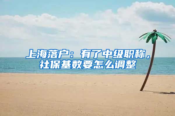 上海落户：有了中级职称，社保基数要怎么调整