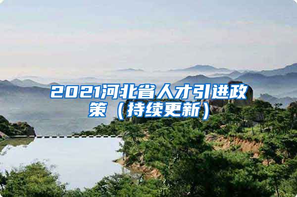 2021河北省人才引进政策（持续更新）