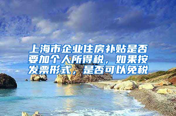 上海市企业住房补贴是否要加个人所得税，如果按发票形式，是否可以免税