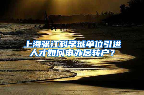 上海张江科学城单位引进人才如何申办居转户？
