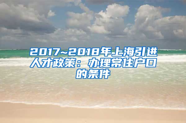 2017~2018年上海引进人才政策：办理常住户口的条件