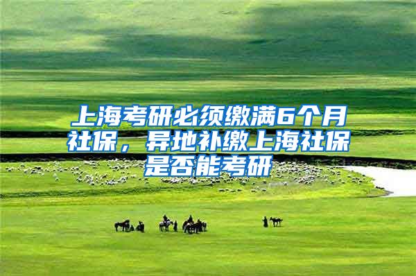 上海考研必须缴满6个月社保，异地补缴上海社保是否能考研