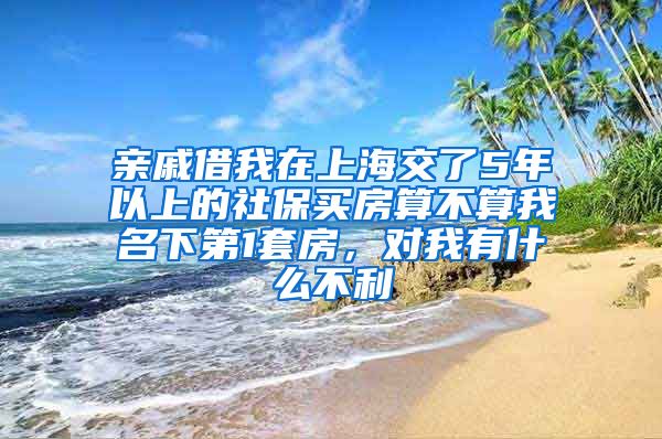 亲戚借我在上海交了5年以上的社保买房算不算我名下第1套房，对我有什么不利