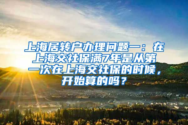 上海居转户办理问题一：在上海交社保满7年是从第一次在上海交社保的时候，开始算的吗？