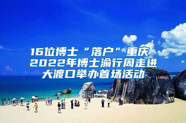 16位博士“落户”重庆 2022年博士渝行周走进大渡口举办首场活动