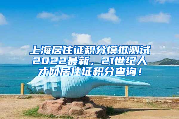 上海居住证积分模拟测试2022最新，21世纪人才网居住证积分查询！