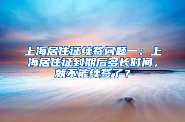 上海居住证续签问题一：上海居住证到期后多长时间，就不能续签了？