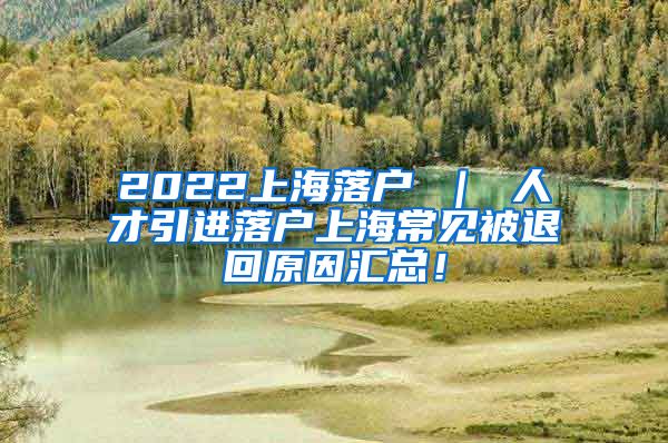 2022上海落户 ｜ 人才引进落户上海常见被退回原因汇总！