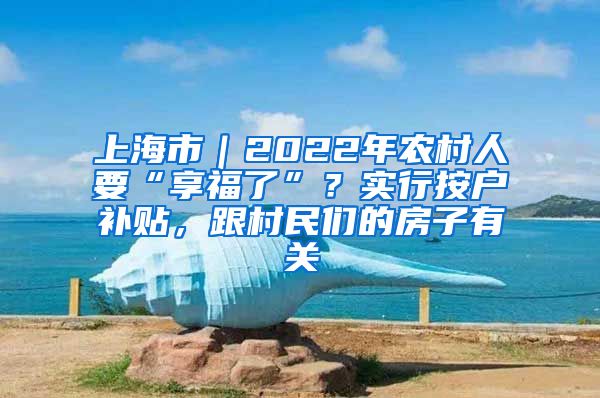 上海市｜2022年农村人要“享福了”？实行按户补贴，跟村民们的房子有关