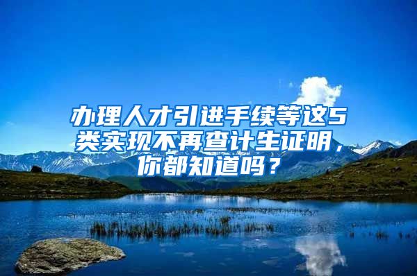 办理人才引进手续等这5类实现不再查计生证明，你都知道吗？