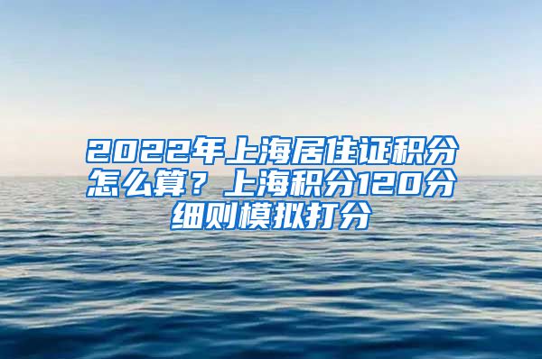 2022年上海居住证积分怎么算？上海积分120分细则模拟打分