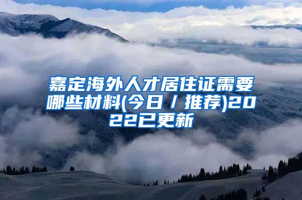 嘉定海外人才居住证需要哪些材料(今日／推荐)2022已更新