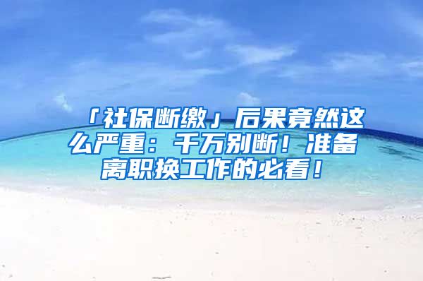 「社保断缴」后果竟然这么严重：千万别断！准备离职换工作的必看！