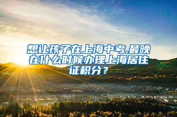 想让孩子在上海中考,最晚在什么时候办理上海居住证积分？