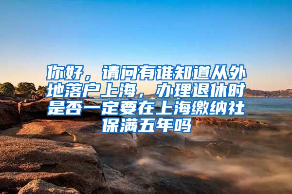 你好，请问有谁知道从外地落户上海，办理退休时是否一定要在上海缴纳社保满五年吗