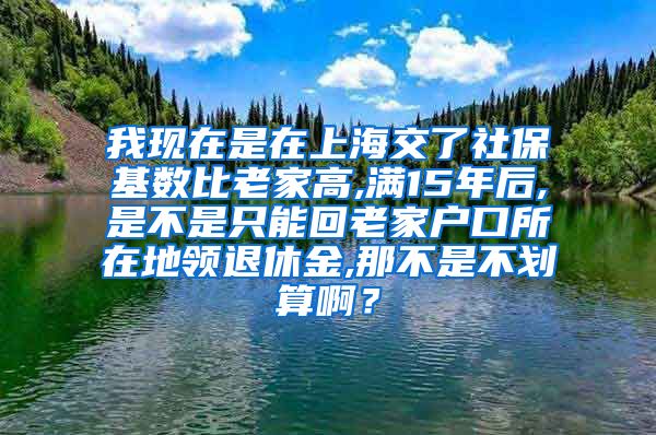 我现在是在上海交了社保基数比老家高,满15年后,是不是只能回老家户口所在地领退休金,那不是不划算啊？