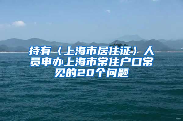 持有〈上海市居住证〉人员申办上海市常住户口常见的20个问题