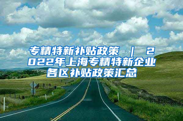 专精特新补贴政策 ｜ 2022年上海专精特新企业各区补贴政策汇总