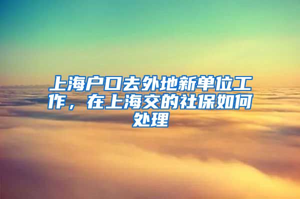 上海户口去外地新单位工作，在上海交的社保如何处理