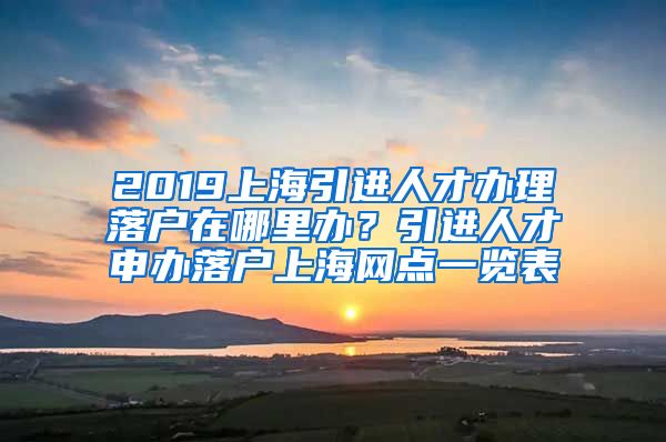 2019上海引进人才办理落户在哪里办？引进人才申办落户上海网点一览表