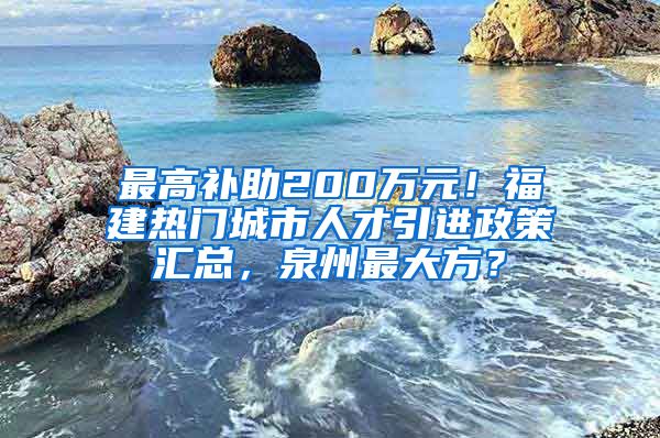 最高补助200万元！福建热门城市人才引进政策汇总，泉州最大方？