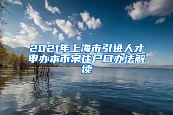 2021年上海市引进人才申办本市常住户口办法解读