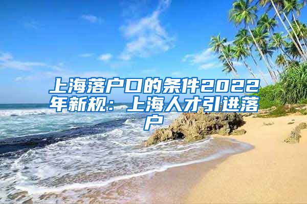 上海落户口的条件2022年新规：上海人才引进落户