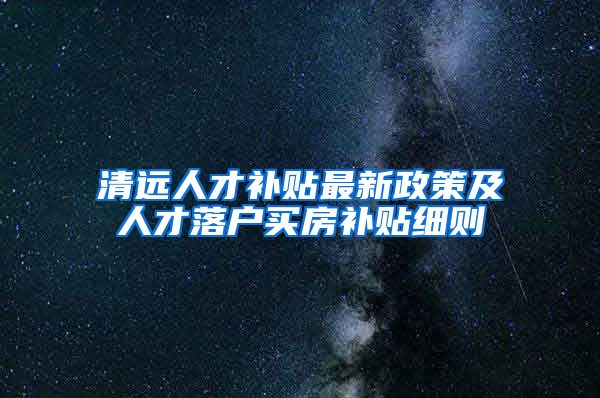 清远人才补贴最新政策及人才落户买房补贴细则