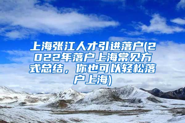 上海张江人才引进落户(2022年落户上海常见方式总结，你也可以轻松落户上海)