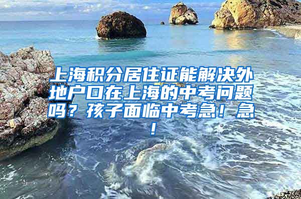 上海积分居住证能解决外地户口在上海的中考问题吗？孩子面临中考急！急！