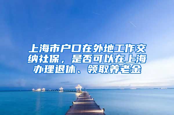 上海市户口在外地工作交纳社保，是否可以在上海办理退休、领取养老金