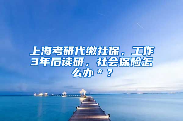 上海考研代缴社保，工作3年后读研，社会保险怎么办＊？