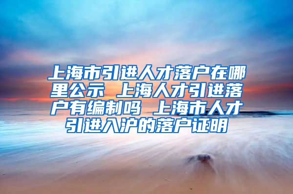 上海市引进人才落户在哪里公示 上海人才引进落户有编制吗 上海市人才引进入沪的落户证明