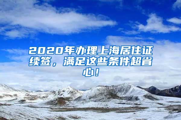 2020年办理上海居住证续签，满足这些条件超省心！