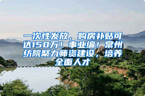 一次性发放，购房补贴可达150万！事业编！常州纺院聚力师资建设，培养全面人才