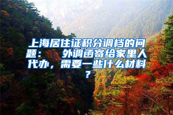 上海居住证积分调档的问题：  外调函寄给家里人代办，需要一些什么材料？