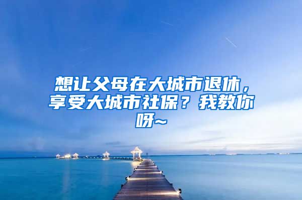 想让父母在大城市退休，享受大城市社保？我教你呀~