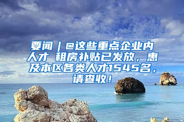 要闻︱@这些重点企业内人才→租房补贴已发放，惠及本区各类人才1545名，请查收！