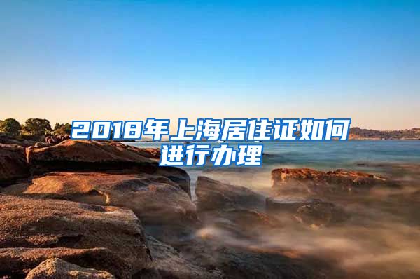 2018年上海居住证如何进行办理