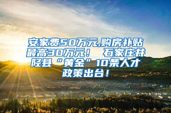 安家费50万元,购房补贴最高30万元！ 石家庄井陉县“黄金”10条人才政策出台！