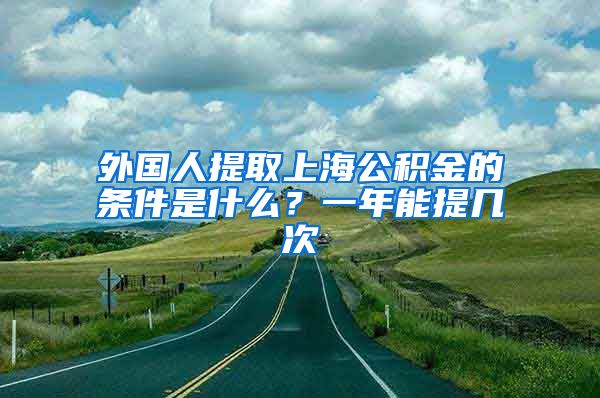 外国人提取上海公积金的条件是什么？一年能提几次