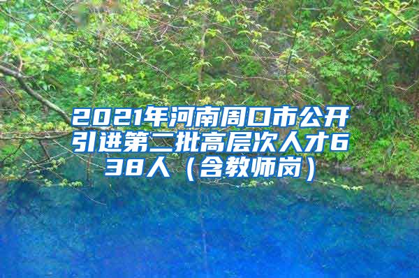 2021年河南周口市公开引进第二批高层次人才638人（含教师岗）