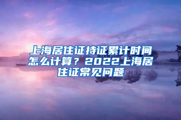上海居住证持证累计时间怎么计算？2022上海居住证常见问题